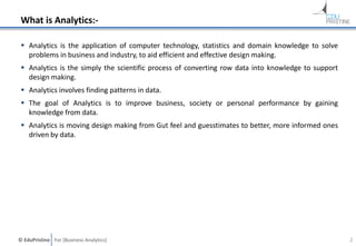 © EduPristine For [Business Analytics]
What is Analytics:-
 Analytics is the application of computer technology, statistics and domain knowledge to solve
problems in business and industry, to aid efficient and effective design making.
 Analytics is the simply the scientific process of converting row data into knowledge to support
design making.
 Analytics involves finding patterns in data.
 The goal of Analytics is to improve business, society or personal performance by gaining
knowledge from data.
 Analytics is moving design making from Gut feel and guesstimates to better, more informed ones
driven by data.
2
 