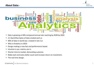 © EduPristine For [Business Analytics]
About Data:-
 Data is growing at 40% compound annual rate reaching by 45ZB by 2020
 2.5 Quintillion bytes of data created each yr.
 90% of data in world was created in last 2 yr.
 Why is Analytics is USED-
 Design making is now fact and performance based.
 Intuition is out, metrics are in.
 Shorter time to market, demanding customer.
 Make each and every dollar count and increase return on investment.
 The real time design.
3
 