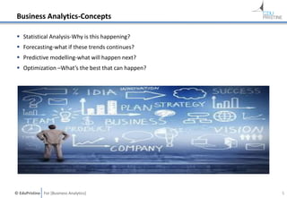 © EduPristine For [Business Analytics]
Business Analytics-Concepts
 Statistical Analysis-Why is this happening?
 Forecasting-what if these trends continues?
 Predictive modelling-what will happen next?
 Optimization –What’s the best that can happen?
5
 