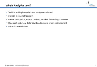 © EduPristine For [Business Analytics]
Why is Analytics used?
 Decision making is now fact and performance based
 Intuition is out, metrics are in
 Intense connotation, shorter time –to –market, demanding customers
 Make each and every dollar count and increase return on investment
 The real- time decisions
7
 