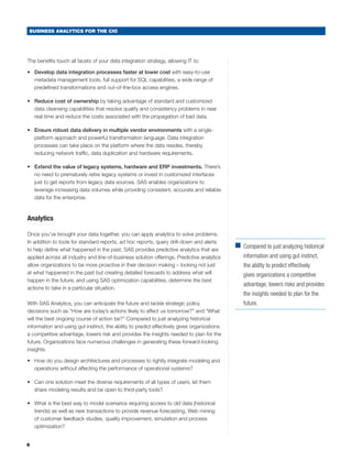 BUSINESS ANALYTICS FOR THE CIO




The benefits touch all facets of your data integration strategy, allowing IT to:

•	 Develop data integration processes faster at lower cost with easy-to-use
   metadata management tools, full support for SQL capabilities, a wide range of
   predefined transformations and out-of-the-box access engines.

•	 Reduce cost of ownership by taking advantage of standard and customized
   data cleansing capabilities that resolve quality and consistency problems in near
   real time and reduce the costs associated with the propagation of bad data.

•	 Ensure robust data delivery in multiple vendor environments with a single-
   platform approach and powerful transformation language. Data integration
   processes can take place on the platform where the data resides, thereby
   reducing network traffic, data duplication and hardware requirements.

•	 Extend the value of legacy systems, hardware and ERP investments. There’s
   no need to prematurely retire legacy systems or invest in customized interfaces
   just to get reports from legacy data sources. SAS enables organizations to
   leverage increasing data volumes while providing consistent, accurate and reliable
   data for the enterprise.



Analytics

Once you’ve brought your data together, you can apply analytics to solve problems.
In addition to tools for standard reports, ad hoc reports, query drill-down and alerts
                                                                                             ■	
                                                                                               Compared to just analyzing historical
to help define what happened in the past, SAS provides predictive analytics that are
applied across all industry and line-of-business solution offerings. Predictive analytics       information and using gut instinct,
allow organizations to be more proactive in their decision making – looking not just            the ability to predict effectively
at what happened in the past but creating detailed forecasts to address what will               gives organizations a competitive
happen in the future; and using SAS optimization capabilities, determine the best
                                                                                                advantage, lowers risks and provides
actions to take in a particular situation.
                                                                                                the insights needed to plan for the
With SAS Analytics, you can anticipate the future and tackle strategic policy                   future.
decisions such as “How are today’s actions likely to affect us tomorrow?” and “What
will the best ongoing course of action be?” Compared to just analyzing historical
information and using gut instinct, the ability to predict effectively gives organizations
a competitive advantage, lowers risk and provides the insights needed to plan for the
future. Organizations face numerous challenges in generating these forward-looking
insights:

•	 How do you design architectures and processes to tightly integrate modeling and
   operations without affecting the performance of operational systems?

•	 Can one solution meet the diverse requirements of all types of users, let them
   share modeling results and be open to third-party tools?

•	 What is the best way to model scenarios requiring access to old data (historical
   trends) as well as new transactions to provide revenue forecasting, Web mining
   of customer feedback studies, quality improvement, simulation and process
   optimization?


6
 