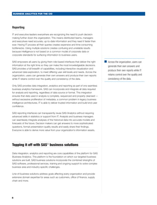 BUSINESS ANALYTICS FOR THE CIO




Reporting

IT and executive leaders everywhere are recognizing the need to push decision
making further down the organization. This means distributed teams, managers
and executives need accurate, up-to-date information and they need it faster than
ever. Having IT process all their queries creates expensive and time-consuming
bottlenecks. Using multiple solutions creates confusing and unreliable results
because intelligence is not based on a common model of corporate data or
corporate standards for surfacing information to business users.

SAS empowers all users by giving them role-based interfaces that deliver the right         ■	
                                                                                             Across the organization, users can
information at the right time so they can make the most knowledgeable decisions.              generate their own answers and
SAS provides a full breadth of capabilities, including interactive visualization and
                                                                                              produce their own reports while IT
advanced data exploration, to meet differing user skill levels and needs. Across the
organization, users can generate their own answers and produce their own reports              retains control over the quality and
while IT retains control over the quality and consistency of the data.                        consistency of the data.

Only SAS provides data integration, analytics and reporting as part of one seamless
business analytics framework. SAS can incorporate and integrate all data required
for analysis and reporting, regardless of data source or format. This integration
ensures that data used in analysis is complete, sequenced and properly cleansed —
without excessive proliferation of metadata, a common problem in legacy business
intelligence architectures. IT is able to deliver trusted information and build end-user
confidence.

SAS reporting interfaces can transparently reuse SAS Analytics without requiring
advanced skills in statistics or support from IT. Analysts and business managers
can seamlessly integrate analyses of the historical data into accurate models and
forecasts of the future. Decision makers can get answers to more sophisticated
questions, format presentation-quality results and easily share their findings.
Everyone is able to derive more value from your organization’s information assets.




Topping it off with SAS® business solutions

Data integration, analytics and reporting are core capabilities of the platform for SAS
Business Analytics. This platform is the foundation on which our targeted business
solutions are built. SAS business solutions incorporate the combined strengths of
SAS software, professional services, training and ongoing support to solve complex
business area and industry-specific challenges.

Line-of-business solutions address goals affecting every organization and provide
extensive domain expertise for areas such as customers, office of finance, supply
chain and more.




8
 