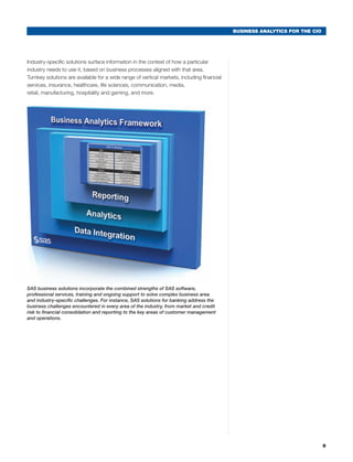 BUSINESS ANALYTICS FOR THE CIO




Industry-specific solutions surface information in the context of how a particular
industry needs to use it, based on business processes aligned with that area.
Turnkey solutions are available for a wide range of vertical markets, including financial
services, insurance, healthcare, life sciences, communication, media,
retail, manufacturing, hospitality and gaming, and more.




SAS business solutions incorporate the combined strengths of SAS software,
professional services, training and ongoing support to solve complex business area
and industry-specific challenges. For instance, SAS solutions for banking address the
business challenges encountered in every area of the industry, from market and credit
risk to financial consolidation and reporting to the key areas of customer management
and operations.




                                                                                                                             9
 