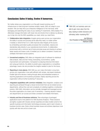 BUSINESS ANALYTICS FOR THE CIO




Conclusion: Solve it today. Evolve it tomorrow.

No matter where your organization is on the path toward evolving your IT
infrastructure to meet long-term business analytic needs, SAS can adapt to your           ■	
                                                                                            “With SAS, our business users are
situation. We can help drive your enterprise intelligence to the next level, while           able to gain more value from the
leveraging and extending the value of your existing IT investments. SAS enables IT to
                                                                                             data, leading to better decisions and
effectively manage information with lower risk and shorter time to delivery by allowing
you to tap into only the SAS capabilities you need, when you need them.                      ultimately, better marketing ROI.”

•	 Collaborative data integration. Imagine giving users across your organization                                     Jay Dittmann,
   the ability to access and process all the data they need, no matter where                  Vice President of Marketing Strategy,
                                                                                                                   Hallmark Cards
   it resides or what format it is in. SAS improves data integrity at the source
   by embedding automated quality processes that consolidate, cleanse and
   standardize data directly in your operational environments. A collaborative
   environment with a common set of tools promotes reuse and sharing to achieve
   faster results and lowers costs. It enables you to deliver consistent, trusted and
   verifiable information across systems.

•	 Unmatched analytics. SAS offers an integrated suite of software for statistical
   data analysis, data and text mining, forecasting, econometrics, quality
   improvement and optimization. Compared to analyzing historical information
   and using gut instincts, the ability to predict gives organizations a competitive
   advantage, lowers risk and provides the insights needed to plan for the future.

•	 Reporting in more places. With SAS you can make information consumers
   across your organization more self-sufficient with simple, role-based interfaces.
   Enable right-time decision making through alerts and embedded analytics in
   reporting applications and business processes. Deploy reporting across the
   organization without further burdening IT resources.

•	 Integrated capabilities with common metadata. Data integration, analytics and
   reporting are achieved through a robust environment that can be shared across
   departments, without the cost and complexity of cobbling together a multivendor
   solution. With SAS, information can be centrally managed and leveraged across
   the entire organization at a lower cost of ownership – meaning decision makers
   and departments can access and share consistent and reliable information.

•	 Industry and line-of-business solutions. Take advantage of packaged
   applications built on the platform for SAS Business Analytics. These solutions
   are tightly coupled with industry domain expertise and data models tuned to the
   specific business and information technology processes used in each industry or
   business function area. Solve critical business issues and achieve objectives more
   quickly with less risk and at a lower cost.




10
 