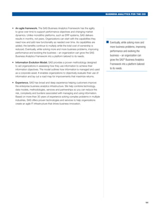 BUSINESS ANALYTICS FOR THE CIO




•	 An agile framework. The SAS Business Analytics Framework has the agility
   to grow over time to support performance objectives and changing market
   dynamics. Unlike monolithic platforms, such as ERP systems, SAS delivers
   results in months, not years. Organizations can start with the capabilities they
   need now and add new functionality as needed over time. As capabilities are           ■	
                                                                                           Eventually, while solving more and
   added, the benefits continue to multiply while the total cost of ownership is            more business problems, improving
   reduced. Eventually, while solving more and more business problems, improving
                                                                                            performance and evolving the
   performance and evolving the business – an organization can grow the SAS
   Business Analytics Framework into a platform tailored to its needs.                      business – an organization can
                                                                                            grow the SAS® Business Analytics
•	 Information Evolution Model. SAS provides a proven methodology designed
                                                                                            Framework into a platform tailored
   to aid organizations in assessing how they use information to achieve their
   information objectives. The model outlines how information is managed and used           to its needs.
   as a corporate asset. It enables organizations to objectively evaluate their use of
   information and lay out a road map for improvements that maximize returns.

•	 Experience. SAS has broad and deep experience helping customers improve
   the enterprise business analytics infrastructure. We help combine technology,
   data models, methodologies, services and partnerships so you can reduce the
   risk, complexity and burdens associated with managing and using information.
   Based on more than 30 years of experience solving complex problems in multiple
   industries, SAS offers proven technologies and services to help organizations
   create an agile IT infrastructure that drives business innovation.




                                                                                                                                 11
 