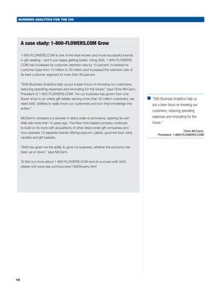 BUSINESS ANALYTICS FOR THE CIO




     A case study: 1-800-FLOWERS.COM Grow

     1-800-FLOWERS.COM is one of the best-known and most-successful brands
     in gift retailing – and it just keeps getting better. Using SAS, 1-800-FLOWERS.
     COM has increased its customer retention rate by 10 percent, increased its
     customer base from 10 million to 30 million and increased the retention rate of
     its best customer segment to more than 80 percent.

     “SAS Business Analytics help us put a laser focus on knowing our customers,
     reducing operating expenses and innovating for the future,’’ says Chris McCann,
     President of 1-800-FLOWERS.COM. “As our business has grown from one
     flower shop to an online gift retailer serving more than 30 million customers, we   ■	
                                                                                           “SAS Business Analytics help us
     need SAS’ abilities to really know our customers and turn that knowledge into          put a laser focus on knowing our
     action.”
                                                                                            customers, reducing operating
     McCann’s company is a pioneer in direct-order e-commerce, opening its own              expenses and innovating for the
     Web site more than 14 years ago. The New York-based company continues                  future.”
     to build on its roots with acquisitions of other direct-order gift companies and
                                                                                                                  Chris McCann,
     now operates 15 separate brands offering popcorn, plants, gourmet food, wine,
                                                                                                President, 1-800-FLOWERS.COM
     candies and gift baskets.

     “SAS has given me the ability to grow my business, whether the economy has
     been up or down,” says McCann.

     To find out more about 1-800-FLOWERS.COM and its success with SAS,
     please visit www.sas.com/success/1800flowers.html




12
 