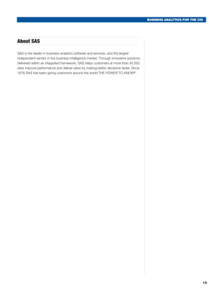 BUSINESS ANALYTICS FOR THE CIO




About SAS

SAS is the leader in business analytics software and services, and the largest
independent vendor in the business intelligence market. Through innovative solutions
delivered within an integrated framework, SAS helps customers at more than 45,000
sites improve performance and deliver value by making better decisions faster. Since
1976 SAS has been giving customers around the world THE POWER TO KNOW®.




                                                                                                                    13
 