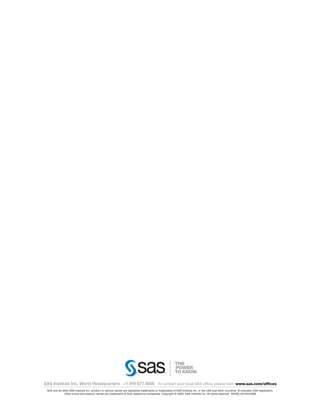 SAS Institute Inc. World Headquarters +1 919 677 8000 To contact your local SAS office, please visit: www.sas.com/offices
 SAS and all other SAS Institute Inc. product or service names are registered trademarks or trademarks of SAS Institute Inc. in the USA and other countries. ® indicates USA registration.
               Other brand and product names are trademarks of their respective companies. Copyright © 2009, SAS Institute Inc. All rights reserved. 102405_531535.0309
 