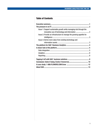 BUSINESS ANALYTICS FOR THE CIO




Table of Contents

Executive summary......................................................................................... 1
The pressure is on IT....................................................................................... 2
   Issue 1:  upport sustainable growth while managing risk through the
            S
            innovative use of technology and information............................... 2
   Issue 2:  rovide an infrastructure to manage the growing appetite for
            P
            intelligence..................................................................................... 3
   Issue 3:  erive more value from existing technology and
            D
            information assets. ....................................................................... 3
The platform for SAS® Business Analytics..................................................... 4
A closer look at the platform.......................................................................... 5
                                        .
   Data integration........................................................................................... 5
   Analytics...................................................................................................... 6
   Reporting..................................................................................................... 8

Topping it off with SAS® business solutions.................................................. 8
Conclusion: Solve it today. Evolve it tomorrow............................................. 10
A case study: 1-800-FLOWERS.COM Grow .................................................. 12
About SAS...................................................................................................... 13




                                                                                                                   i
 