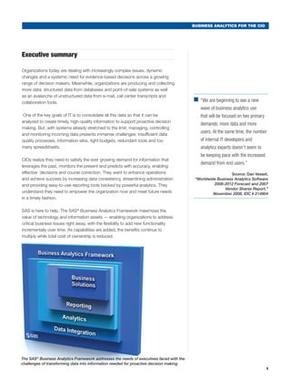 BUSINESS ANALYTICS FOR THE CIO




Executive summary

Organizations today are dealing with increasingly complex issues, dynamic
changes and a systemic need for evidence-based decisions across a growing
range of decision makers. Meanwhile, organizations are producing and collecting
more data: structured data from databases and point-of-sale systems as well
as an avalanche of unstructured data from e-mail, call center transcripts and
collaboration tools.
                                                                                         ■	 are beginning to see a new
                                                                                           “We
                                                                                               wave of business analytics use
 One of the key goals of IT is to consolidate all this data so that it can be                  that will be focused on two primary
analyzed to create timely, high-quality information to support proactive decision
                                                                                               demands: more data and more
making. But, with systems already stretched to the limit, managing, controlling
and monitoring incoming data presents immense challenges: insufficient data
                                                                                               users. At the same time, the number
quality processes, information silos, tight budgets, redundant tools and too                   of internal IT developers and
many spreadsheets.                                                                             analytics experts doesn’t seem to
                                                                                               be keeping pace with the increased
CIOs realize they need to satisfy the ever growing demand for information that
                                                                                               demand from end users.”
leverages the past, monitors the present and predicts with accuracy, enabling
effective decisions and course correction. They want to enhance operations               	                     Source: Dan Vesset,
and achieve success by increasing data consistency, streamlining administration              “Worldwide Business Analytics Software
and providing easy-to-use reporting tools backed by powerful analytics. They                          2008-2012 Forecast and 2007
                                                                                                            Vendor Shares Report,”
understand they need to empower the organization now and meet future needs                            November 2008, IDC # 214904
in a timely fashion.

SAS is here to help. The SAS® Business Analytics Framework maximizes the
value of technology and information assets — enabling organizations to address
critical business issues right away, with the flexibility to add new functionality
incrementally over time. As capabilities are added, the benefits continue to
multiply while total cost of ownership is reduced.




The SAS® Business Analytics Framework addresses the needs of executives faced with the
challenges of transforming data into information needed for proactive decision making.
                                                                                                                                     1
 