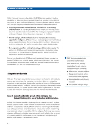 BUSINESS ANALYTICS FOR THE CIO




Within this overall framework, the platform for SAS Business Analytics (including
capabilities for data integration, analytics and reporting), provides the foundational
technology on which individual SAS industry and line-of-business solutions are built.
SAS business analytics software and services enable technology executives to:

•	 Support growth of the business through innovative use of technology
   and information. By providing the foundation for industry and line-of-business
   solutions, SAS delivers business analytics that enable your organization to better
   understand the past, monitor the present and prepare for the future.

•	 Provide a single, effective infrastructure for managing the increasing
   appetite for intelligence. SAS can help you create a single environment that cuts
   across organizational silos, diverse computing platforms, different data sources
   and niche tools so the right level of information flows to each decision maker.

•	 Derive greater value from existing technology and information assets. The
   platform for SAS Business Analytics optimally integrates individual technology
   components so you can deliver the data and analytics needed top optimize
   performance across your organization.

Find out how the platform for SAS Business Analytics can help you leverage your            ■	 ® Business Analytics deliver
                                                                                             SAS
existing IT infrastructure to deliver greater value to your organization, how you can         competitive insights that are
add capabilities as business needs expand and ultimately, how business analytics
                                                                                              often hidden in data, enabling
can transform your data into competitive advantage.
                                                                                              organizations to reach evidence-
                                                                                              based decisions and confidently:
                                                                                              •	 Solve complex business problems.
The pressure is on IT                                                                         •	 Manage performance to achieve
                                                                                              	 measurable business objectives.
CIOs and IT managers are under tremendous pressure to choose the right products,              •	 Drive sustainable growth through
services and technologies that enable them to transform data into a competitive
                                                                                              	 innovation.
advantage – enabling strategic decisions that optimize performance. SAS provides a
                                                                                              •	 Anticipate and manage change.
flexible business analytics framework that can help organizations realize their business
analytics objectives. Our proven approach helps position organizations for long-term
success and transforms technology executives into business innovation leaders.



Issue 1:  upport sustainable growth while managing risk
         S
         through the innovative use of technology and information

Change in business is inevitable – especially with the collapse and bailout of global
banking systems and the sudden instability of stock markets. These circumstances
and more have created a radically different context for economic growth. While the
dust settles, governance, risk and compliance will play major roles in transforming
organizations to reduce the possibility of further collapses. Technology and process
strategies will focus on rebuilding sustainable growth levels but within the constructs
of increased regulations, performance and risk management coordination, and
evolving expectations of corporate responsibility.



2
 
