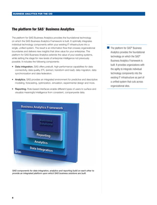 BUSINESS ANALYTICS FOR THE CIO




The platform for SAS Business Analytics
                                ®




The platform for SAS Business Analytics provides the foundational technology
on which the SAS Business Analytics Framework is built. It optimally integrates
individual technology components within your existing IT infrastructure into a
single, unified system. The result is an information flow that crosses organizational    ■	 platform for SAS® Business
                                                                                           The
boundaries and delivers new insights that drive value for your enterprise. The              Analytics provides the foundational
platform for SAS Business Analytics extends the value of your existing systems,
                                                                                            technology on which the SAS®
while setting the stage for new levels of enterprise intelligence not previously
possible. It includes the following components:                                             Business Analytics Framework is
                                                                                            built. It provides organizations with
•	 Data integration. SAS offers prebuilt, high-performance capabilities for data
   connectivity, data quality, ETL (extract, transform and load), data migration, data      the agility to integrate individual
   synchronization and data federation.                                                     technology components into the
                                                                                            existing IT infrastructure as part of
•	 Analytics. SAS provides an integrated environment for predictive and descriptive
   modeling, forecasting, optimization, simulation, experimental design and more.           a unified system that cuts across
                                                                                            organizational silos.
•	 Reporting. Role-based interfaces enable different types of users to surface and
   visualize meaningful intelligence from consistent, companywide data.




SAS components for data integration, analytics and reporting build on each other to
provide an integrated platform upon which SAS business solutions are built.




4
 