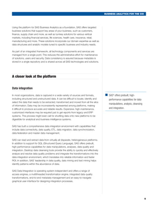BUSINESS ANALYTICS FOR THE CIO




Using the platform for SAS Business Analytics as a foundation, SAS offers targeted
business solutions that support key areas of your business, such as customers,
finance, supply chain and more, as well as turnkey solutions for various vertical
markets, including financial services, life sciences, health care, insurance, retail,
manufacturing and more. These solutions incorporate our domain expertise as well as
data structures and analytic models tuned to specific business and industry needs.

As part of an integrated framework, all technology components and services are
managed from a single point. This reduces the administrative effort for maintenance
of solutions, users and security. Data consistency is assured because metadata is
stored in a single repository and is shared across all SAS technologies and solutions.




A closer look at the platform


Data integration

In most organizations, data is captured in a wide variety of sources and formats,          ■	 ® offers prebuilt, high-
                                                                                             SAS
including structured and unstructured data. It can be difficult to locate, identify and       performance capabilities for data
select the data that needs to be extracted, transformed and moved from all the silos
                                                                                              manipulations, analysis, cleansing
of information. Data may be inconsistently represented among platforms, making
it difficult to produce accurate and reliable results. Expensive, high-maintenance,           and integration.
customized interfaces may be required just to get reports from legacy and ERP
systems. This process might even call for shuttling data onto new platforms to be
digestible for analytical and business intelligence systems.

SAS has built a comprehensive data integration environment with capabilities that
include data connectivity, data quality, ETL, data migration, data synchronization,
data federation and master data management.

SAS can read and extract data from virtually all disparate, heterogeneous platforms.
In addition to support for SQL (Structured Query Language), SAS offers prebuilt,
high-performance capabilities for data manipulations, analyses, data quality and
integration. Desktop data cleansing tools provide the ability to quickly and effectively
analyze and resolve data quality problems and integrate the transformations into the
data integration environment, which translates into reliable information and faster
ROI. In addition, SAS’ leadership in data quality, data mining and text mining helps
identify patterns within the abundance of data.

SAS Data Integration is operating system independent and offers a range of
access engines, a multithreaded transformation engine, integrated data quality
transformations, end-to-end metadata management and an easy-to-navigate
graphical user interface for designing integration processes.




                                                                                                                                   5
 