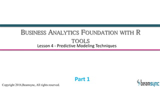 BUSINESS ANALYTICS FOUNDATION WITH R
TOOLS
Lesson 4 - Predictive Modeling Techniques
Part 1
Copyright 2016,Beamsync, All rights reserved.
 