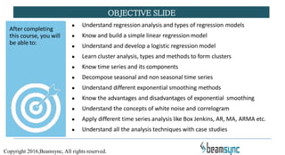 ● Understand regression analysis and types of regression models
● Know and build a simple linear regression model
● Understand and develop a logistic regression model
● Learn cluster analysis, types and methods to form clusters
● Know time series and its components
● Decompose seasonal and non seasonal time series
● Understand different exponential smoothing methods
● Know the advantages and disadvantages of exponential smoothing
● Understand the concepts of white noise and correlogram
● Apply different time series analysis like Box Jenkins, AR, MA, ARMA etc.
● Understand all the analysis techniques with case studies
OBJECTIVE SLIDE
After completing
this course, you will
be able to:
Copyright 2016,Beamsync, All rights reserved.
 