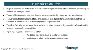 REGRESSION ANALYSIS
● Regression analysis is a statistical tool for determining causal effect of one or more variables upon
another (or more) variables.
● The variables that associated are thought to be systematically connected by a relationship.
● The variables that are assumed to be the cause are called predictor and the variables that are
assumed to be effect are called the response or target variables.
● The identified relation between these variables is called the regression equation. We say it as the
target is regressed by the predictor.
● Typically, a regression analysis is used for
● Prediction (i.e. forecasting) of the target variable.
● Modeling the relationship between the variables.
Copyright 2016,Beamsync, All rights reserved.
 