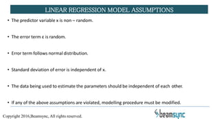• The predictor variable x is non – random.
• The error term ε is random.
• Error term follows normal distribution.
• Standard deviation of error is independent of x.
• The data being used to estimate the parameters should be independent of each other.
• If any of the above assumptions are violated, modelling procedure must be modified.
LINEAR REGRESSION MODEL ASSUMPTIONS
Copyright 2016,Beamsync, All rights reserved.
 