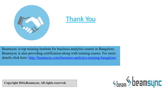 Thank You
Beamsync is top training institute for business analytics course in Bangalore.
Beamsync is also providing certification along with training course. For more
details click here: http://beamsync.com/business-analytics-training-bangalore/
Copyright 2016,Beamsync, All rights reserved.
 