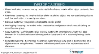 • Hierarchical : Also known as nesting clusters as it also clusters to exist within bigger clusters to form
a tree.
• Partitioned clustering : Its simply a division of the set of data objects into non-overlapping clusters
such that each object is in exactly one subset.
• Exclusive clustering: They assign each object to a single cluster.
• Overlapping clustering : Its used to reflect the fact that an object can simultaneously belong to
more than one group.
• Fuzzy clustering : Every object belongs to every cluster with a membership weight that goes
between 0 – if it absolutely doesn’t belong to that cluster and 1 – if it absolutely belongs to the
cluster.
• Complete clustering : It performs a hierarchical cluster analysis using a set of dissimilarities on n
objects that are being clustered. They tend to find compact clusters of an approximately equal
diameters.
TYPES OF CLUSTERING
Copyright 2016,Beamsync, All rights reserved.
 