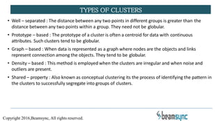 • Well – separated : The distance between any two points in different groups is greater than the
distance between any two points within a group. They need not be globular.
• Prototype – based : The prototype of a cluster is often a centroid for data with continuous
attributes. Such clusters tend to be globular.
• Graph – based : When data is represented as a graph where nodes are the objects and links
represent connection among the objects. They tend to be globular.
• Density – based : This method is employed when the clusters are irregular and when noise and
outliers are present.
• Shared – property : Also known as conceptual clustering its the process of identifying the pattern in
the clusters to successfully segregate into groups of clusters.
TYPES OF CLUSTERS
Copyright 2016,Beamsync, All rights reserved.
 