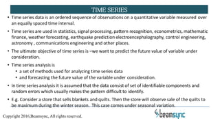 • Time series data is an ordered sequence of observations on a quantitative variable measured over
an equally spaced time interval.
• Time series are used in statistics, signal processing, pattern recognition, econometrics, mathematic
finance, weather forecasting, earthquake prediction electroencephalography, control engineering,
astronomy , communications engineering and other places.
• The ultimate objective of time series is –we want to predict the future value of variable under
consideration.
• Time series analysis is
• a set of methods used for analyzing time series data
• and forecasting the future value of the variable under consideration.
• In time series analysis it is assumed that the data consist of set of identifiable components and
random errors which usually makes the pattern difficult to identify.
• E.g. Consider a store that sells blankets and quilts. Then the store will observe sale of the quilts to
be maximum during the winter season. This case comes under seasonal variation.
TIME SERIES
Copyright 2016,Beamsync, All rights reserved.
 