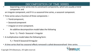 • Separating a time series into its constituent components, which are usually a trend
component and
an irregular component, and if it is a seasonal time series, a seasonal component.
• Time series value a function of three components –
• Trendcomponent,
• Seasonal component
• irregular or error component.
• An additive decomposition model takes the following
form: Yt = Trend + Seasonal + Irregular
• A multiplicative model takes the following form:
Yt = Trend X Seasonal XIrregular
• A time series that has seasonal effects removed is called deseasonalised time series.
DECOMPOSITION OF TIME SERIES
Copyright 2016,Beamsync, All rights reserved.
 