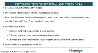 • Decompose() function for additive models
• The function “decompose()” returns a list object as its result.
• Here the estimates of the seasonal component, trend component and irregular component are
stored in “seasonal”, “trend”, and “random” respectively.
• Decompose()function
• Estimates the trend component by moving average
• Estimates seasonal component by averaging observations
• Calculates the error component by subtracting the earlier values from the time series.
• Works well on a complete time series data
DECOMPOSITION OF SEASONAL AND TREND DATA
Copyright 2016,Beamsync, All rights reserved.
 