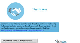 Thank You
Beamsync is one of the top institutes from Bangalore, and if you are looking
for business analytics training in Bangalore, consult Beamsync. You will get
certification along with training courses. For more details click here:
http://beamsync.com/business-analytics-training-bangalore/
Copyright 2016,Beamsync, All rights reserved.
 