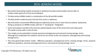 • Box-Jenkins forecasting models are based on statistical concepts and principles and are able to
model a wide spectrum of time series behavior.
• The Box-Jenkins ARMA model is a combination of the AR and MA models
• The Box-Jenkins model assumes that the time series is stationary.
• Box and Jenkins recommend differencing non-stationary series one or more times to achieve stationarity.
Doing so produces an ARIMA model, with the "I" standing for "Integrated".
• Some formulations transform the series by subtracting the mean of the series from each data point.
This yields a series with a mean of zero.
• The models can be extended to include seasonal autoregressive and seasonal moving average terms.
Although this complicates the notation, the terms are similar to the non-seasonal autoregressive and moving
average terms.
• The most general Box-Jenkins model - difference operators, autoregressive terms, moving average terms, seasonal
difference operators, seasonal autoregressive terms, and seasonal moving average terms.
BOX-JENKINS MODEL
Copyright 2016,Beamsync, All rights reserved.
 