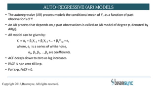 • The autoregressive (AR) process models the conditional mean of Yt as a function of past
observations of Y.
• An AR process that depends on p past observations is called an AR model of degree p, denoted by
AR(p).
• AR model can be given by:
Yt = α0 + β1Yt-1 + β2Yt-2 +… + βpYt-p +et
where, et is a series of whitenoise,
α0, β1,β2, …,βp arecoefficients.
• ACF decays down to zero as lag increases.
• PACF is non zero till k=p.
• For k>p, PACF = 0.
AUTO-REGRESSIVE (AR) MODELS
Copyright 2016,Beamsync, All rights reserved.
 
