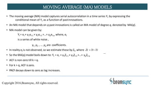 MOVING AVERAGE (MA) MODELS
• The moving average (MA) model captures serial autocorrelation in a time series Yt by expressing the
conditional mean of Yt as a function of pastinnovations.
• An MA model that depends on q past innovations is called an MA model of degree q, denoted by MA(q).
• MA model can be given by:
Yt = et + γ1et-1 + γ2et-2 +…+ γpet-p where, et
is a series of white noise ,
γ1 ,γ2 , … ,γp are coefficients.
• In reality et is not observed, so we estimate these by Zt, where Zt YtYt
• So the MA(q) model boils down to: Yt = et + γ1Zt-1 + γ2Zt-2 +…+ γpZt-q
• ACF is non-zero till k = q.
• For k > q, ACF iszero.
• PACF decays down to zero as lag increases.
Copyright 2016,Beamsync, All rights reserved.
 