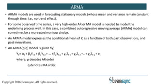 • ARMA models are used in forecasting stationary models (whose mean and variance remain constant
through time, i.e., no trend effect).
• For some observed time series, a very high-order AR or MA model is needed to model the
underlying process well. In this case, a combined autoregressive moving average (ARMA) model can
sometimes be a more parsimonious choice.
• An ARMA model expresses the conditional mean of Yt as a function of both past observations, and
past innovations.
• An ARMA(p,q) model is given by:
Yt = α0 + β1Yt-1 + β2Yt-2 + … +βpYt-p + γ1Zt-1 + γ2Zt-2 +…+ γpZt-q + et
where, p denotes AR order
q denotes MA order.
ARMA
Copyright 2016,Beamsync, All rights reserved.
 