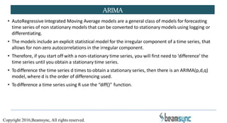 • AutoRegressive Integrated Moving Average models are a general class of models for forecasting
time series of non stationary models that can be converted to stationary models using logging or
differentiating.
• The models include an explicit statistical model for the irregular component of a time series, that
allows for non-zero autocorrelations in the irregular component.
• Therefore, if you start off with a non-stationary time series, you will first need to ‘difference’ the
time series until you obtain a stationary time series.
• Todifference the time series d times to obtain a stationary series, then there is an ARIMA(p,d,q)
model, where d is the order of differencing used.
• Todifference a time series using R use the “diff()” function.
ARIMA
Copyright 2016,Beamsync, All rights reserved.
 