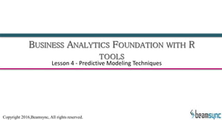 BUSINESS ANALYTICS FOUNDATION WITH R
TOOLS
Lesson 4 - Predictive Modeling Techniques
Copyright 2016,Beamsync, All rights reserved.
 