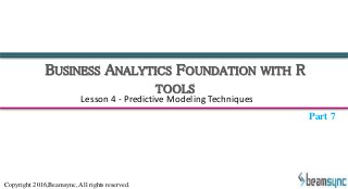 BUSINESS ANALYTICS FOUNDATION WITH R
TOOLS
Lesson 4 - Predictive Modeling Techniques
Part 7
Copyright 2016,Beamsync, All rights reserved.
 