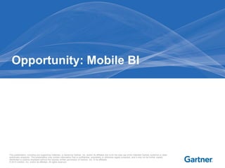 This presentation, including any supporting materials, is owned by Gartner, Inc. and/or its affiliates and is for the sole use of the intended Gartner audience or other
authorized recipients. This presentation may contain information that is confidential, proprietary or otherwise legally protected, and it may not be further copied,
distributed or publicly displayed without the express written permission of Gartner, Inc. or its affiliates.
© 2013 Gartner, Inc. and/or its affiliates. All rights reserved.
Opportunity: Mobile BI
 