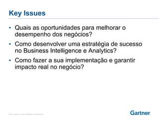 © 2014 Gartner, Inc. and/or its affiliates. All rights reserved.
Key Issues
• Quais as oportunidades para melhorar o
desempenho dos negócios?
• Como desenvolver uma estratégia de sucesso
no Business Intelligence e Analytics?
• Como fazer a sua implementação e garantir
impacto real no negócio?
 