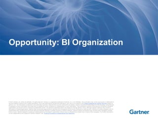 © 2014 Gartner, Inc. and/or its affiliates. All rights reserved. Gartner is a registered trademark of Gartner, Inc. or its affiliates. This publication may not be reproduced or distributed in
any form without Gartner's prior written permission. If you are authorized to access this publication, your use of it is subject to the Usage Guidelines for Gartner Services posted on
gartner.com. The information contained in this publication has been obtained from sources believed to be reliable. Gartner disclaims all warranties as to the accuracy, completeness
or adequacy of such information and shall have no liability for errors, omissions or inadequacies in such information. This publication consists of the opinions of Gartner's research
organization and should not be construed as statements of fact. The opinions expressed herein are subject to change without notice. Although Gartner research may include a
discussion of related legal issues, Gartner does not provide legal advice or services and its research should not be construed or used as such. Gartner is a public company, and its
shareholders may include firms and funds that have financial interests in entities covered in Gartner research. Gartner's Board of Directors may include senior managers of these
firms or funds. Gartner research is produced independently by its research organization without input or influence from these firms, funds or their managers. For further information
on the independence and integrity of Gartner research, see "Guiding Principles on Independence and Objectivity."
Opportunity: BI Organization
 