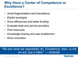 © 2014 Gartner, Inc. and/or its affiliates. All rights reserved.
Why Have a Center of Competence or
Excellence?
• Avoid fragmentation and redundancy
• Exploit synergies
• Drive efficiencies and better funding
• Evaluate tools and service providers
• Pool resources
• Knowledge sharing and user enablement
• Drive innovation
"We are what we repeatedly do. Excellence, then, is not
an act, but a habit." ― Aristotle
 