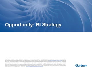 © 2014 Gartner, Inc. and/or its affiliates. All rights reserved. Gartner is a registered trademark of Gartner, Inc. or its affiliates. This publication may not be reproduced or distributed in
any form without Gartner's prior written permission. If you are authorized to access this publication, your use of it is subject to the Usage Guidelines for Gartner Services posted on
gartner.com. The information contained in this publication has been obtained from sources believed to be reliable. Gartner disclaims all warranties as to the accuracy, completeness
or adequacy of such information and shall have no liability for errors, omissions or inadequacies in such information. This publication consists of the opinions of Gartner's research
organization and should not be construed as statements of fact. The opinions expressed herein are subject to change without notice. Although Gartner research may include a
discussion of related legal issues, Gartner does not provide legal advice or services and its research should not be construed or used as such. Gartner is a public company, and its
shareholders may include firms and funds that have financial interests in entities covered in Gartner research. Gartner's Board of Directors may include senior managers of these
firms or funds. Gartner research is produced independently by its research organization without input or influence from these firms, funds or their managers. For further information
on the independence and integrity of Gartner research, see "Guiding Principles on Independence and Objectivity."
Opportunity: BI Strategy
 