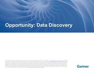 © 2014 Gartner, Inc. and/or its affiliates. All rights reserved. Gartner is a registered trademark of Gartner, Inc. or its affiliates. This publication may not be reproduced or distributed in
any form without Gartner's prior written permission. If you are authorized to access this publication, your use of it is subject to the Usage Guidelines for Gartner Services posted on
gartner.com. The information contained in this publication has been obtained from sources believed to be reliable. Gartner disclaims all warranties as to the accuracy, completeness
or adequacy of such information and shall have no liability for errors, omissions or inadequacies in such information. This publication consists of the opinions of Gartner's research
organization and should not be construed as statements of fact. The opinions expressed herein are subject to change without notice. Although Gartner research may include a
discussion of related legal issues, Gartner does not provide legal advice or services and its research should not be construed or used as such. Gartner is a public company, and its
shareholders may include firms and funds that have financial interests in entities covered in Gartner research. Gartner's Board of Directors may include senior managers of these
firms or funds. Gartner research is produced independently by its research organization without input or influence from these firms, funds or their managers. For further information
on the independence and integrity of Gartner research, see "Guiding Principles on Independence and Objectivity."
Opportunity: Data Discovery
 
