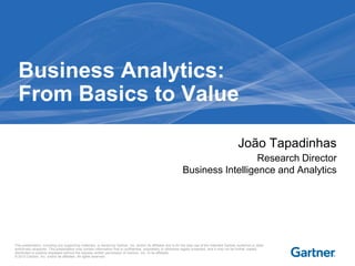 This presentation, including any supporting materials, is owned by Gartner, Inc. and/or its affiliates and is for the sole use of the intended Gartner audience or other
authorized recipients. This presentation may contain information that is confidential, proprietary or otherwise legally protected, and it may not be further copied,
distributed or publicly displayed without the express written permission of Gartner, Inc. or its affiliates.
© 2013 Gartner, Inc. and/or its affiliates. All rights reserved.
João Tapadinhas
Research Director
Business Intelligence and Analytics
Business Analytics:
From Basics to Value
 
