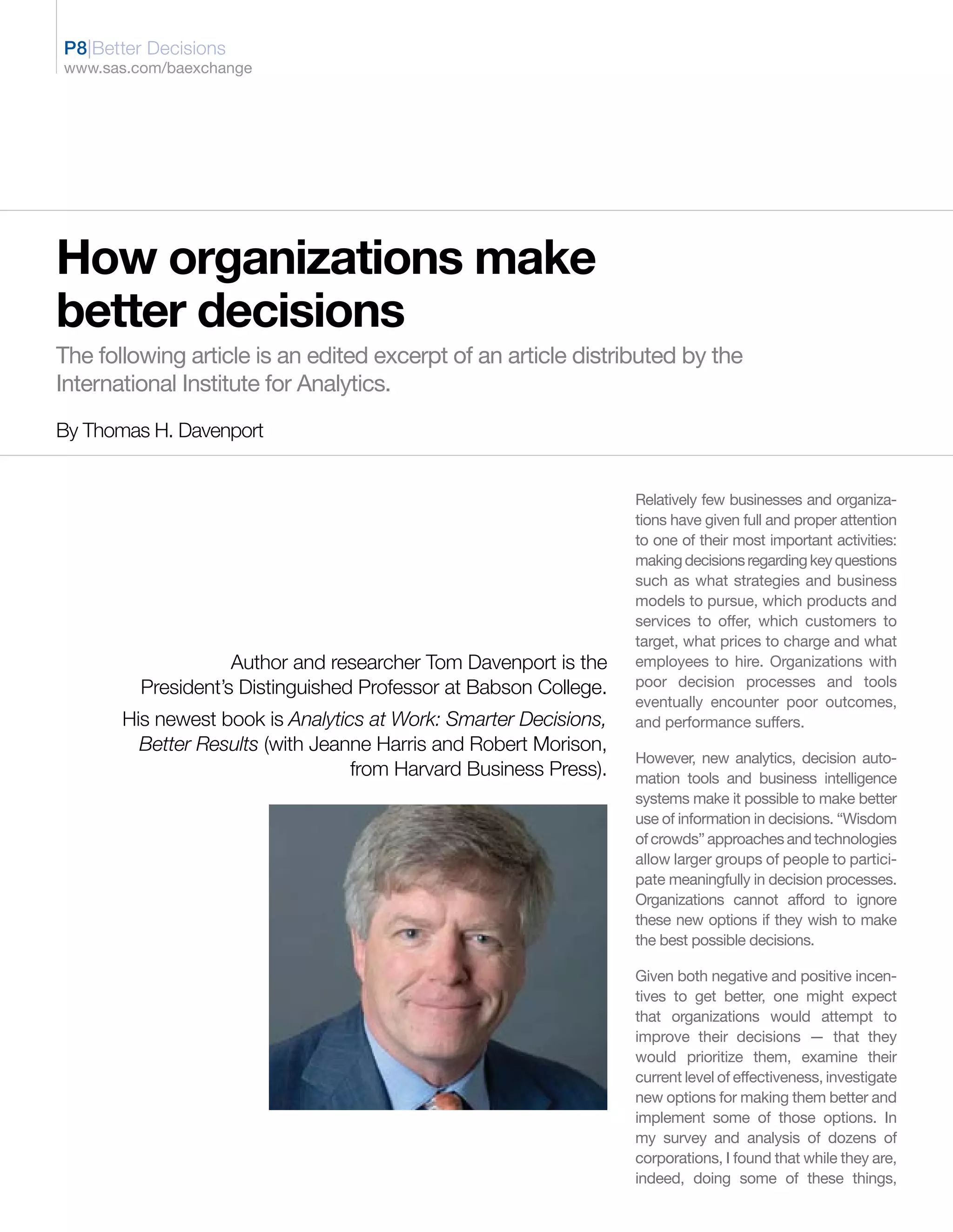 P8|Better Decisions
www.sas.com/baexchange




How organizations make
better decisions
The following article is an edited excerpt of an article distributed by the
International Institute for Analytics.
By Thomas H. Davenport


                                                                  Relatively few businesses and organiza-
                                                                  tions have given full and proper attention
                                                                  to one of their most important activities:
                                                                  making decisions regarding key questions
                                                                  such as what strategies and business
                                                                  models to pursue, which products and
                                                                  services to offer, which customers to
                                                                  target, what prices to charge and what
                    Author and researcher Tom Davenport is the    employees to hire. Organizations with
         President’s Distinguished Professor at Babson College.   poor decision processes and tools
                                                                  eventually encounter poor outcomes,
       His newest book is Analytics at Work: Smarter Decisions,   and performance suffers.
         Better Results (with Jeanne Harris and Robert Morison,
                                                                  However, new analytics, decision auto-
                                  from Harvard Business Press).   mation tools and business intelligence
                                                                  systems make it possible to make better
                                                                  use of information in decisions. “Wisdom
                                                                  of crowds” approaches and technologies
                                                                  allow larger groups of people to partici-
                                                                  pate meaningfully in decision processes.
                                                                  Organizations cannot afford to ignore
                                                                  these new options if they wish to make
                                                                  the best possible decisions.

                                                                  Given both negative and positive incen-
                                                                  tives to get better, one might expect
                                                                  that organizations would attempt to
                                                                  improve their decisions — that they
                                                                  would prioritize them, examine their
                                                                  current level of effectiveness, investigate
                                                                  new options for making them better and
                                                                  implement some of those options. In
                                                                  my survey and analysis of dozens of
                                                                  corporations, I found that while they are,
                                                                  indeed, doing some of these things,
 
