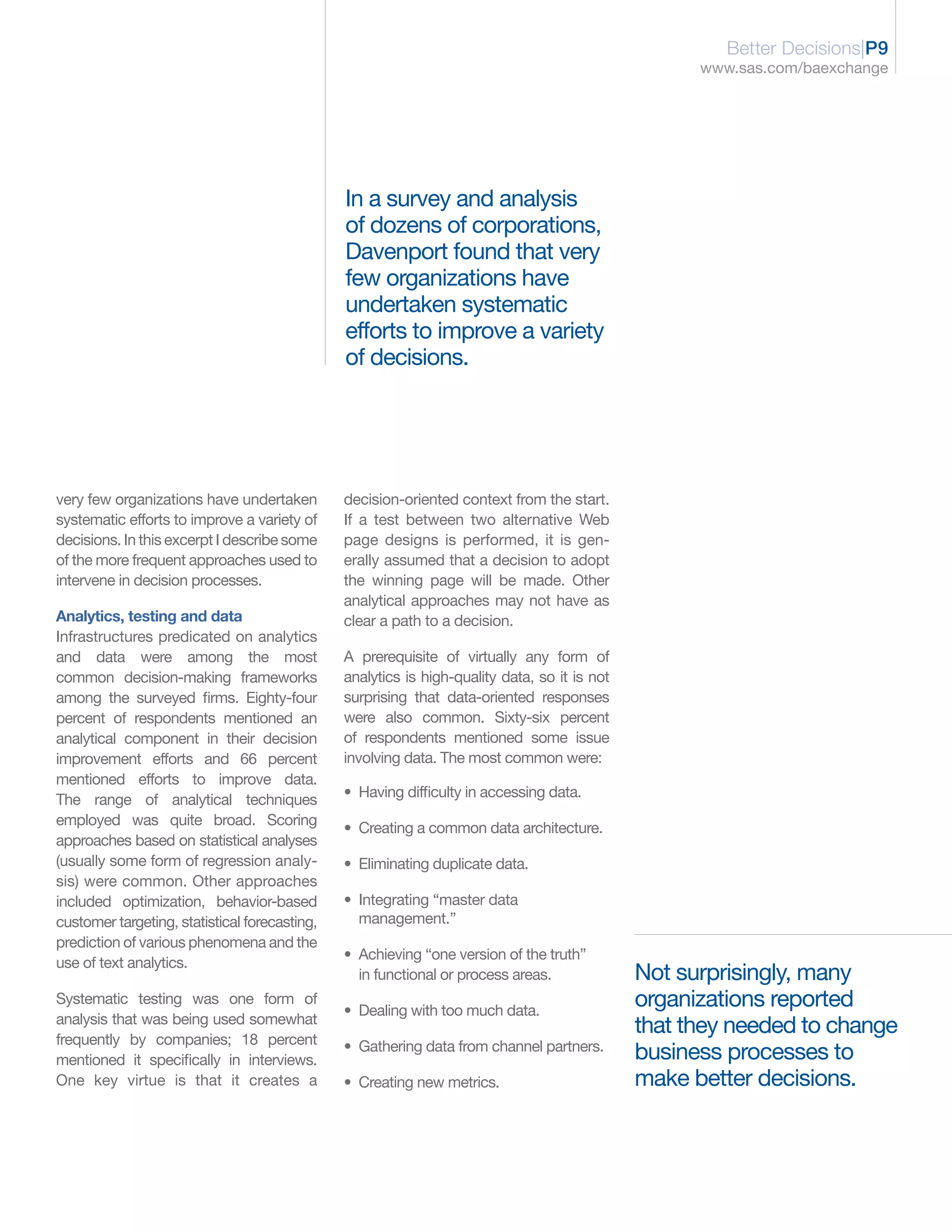 Better Decisions|P9
                                                                                                    www.sas.com/baexchange




                                               In a survey and analysis
                                               of dozens of corporations,
                                               Davenport found that very
                                               few organizations have
                                               undertaken systematic
                                               efforts to improve a variety
                                               of decisions.




very few organizations have undertaken         decision-oriented context from the start.
systematic efforts to improve a variety of     If a test between two alternative Web
decisions. In this excerpt I describe some     page designs is performed, it is gen-
of the more frequent approaches used to        erally assumed that a decision to adopt
intervene in decision processes.               the winning page will be made. Other
                                               analytical approaches may not have as
Analytics, testing and data                    clear a path to a decision.
Infrastructures predicated on analytics
and data were among the most                   A prerequisite of virtually any form of
common decision-making frameworks              analytics is high-quality data, so it is not
among the surveyed firms. Eighty-four          surprising that data-oriented responses
percent of respondents mentioned an            were also common. Sixty-six percent
analytical component in their decision         of respondents mentioned some issue
improvement efforts and 66 percent             involving data. The most common were:
mentioned efforts to improve data.
The range of analytical techniques             • Having difficulty in accessing data.
employed was quite broad. Scoring
                                               • Creating a common data architecture.
approaches based on statistical analyses
(usually some form of regression analy-        • Eliminating duplicate data.
sis) were common. Other approaches
included optimization, behavior-based          • Integrating “master data
customer targeting, statistical forecasting,     management.”
prediction of various phenomena and the
                                               • Achieving “one version of the truth”
use of text analytics.
                                                 in functional or process areas.              Not surprisingly, many
Systematic testing was one form of
                                               • Dealing with too much data.
                                                                                              organizations reported
analysis that was being used somewhat
                                                                                              that they needed to change
frequently by companies; 18 percent            • Gathering data from channel partners.
mentioned it specifically in interviews.                                                      business processes to
One key virtue is that it creates a            • Creating new metrics.                        make better decisions.
 