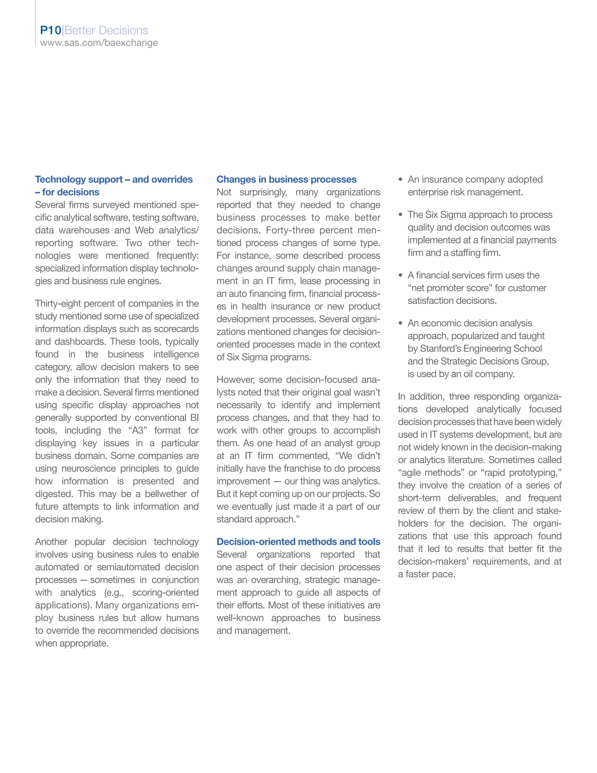 P10|Better Decisions
 www.sas.com/baexchange




Technology support – and overrides             Changes in business processes                  • An insurance company adopted
– for decisions                                Not surprisingly, many organizations             enterprise risk management.
Several firms surveyed mentioned spe-          reported that they needed to change
cific analytical software, testing software,   business processes to make better              • The Six Sigma approach to process
data warehouses and Web analytics/             decisions. Forty-three percent men-              quality and decision outcomes was
reporting software. Two other tech-            tioned process changes of some type.             implemented at a financial payments
nologies were mentioned frequently:            For instance, some described process             firm and a staffing firm.
specialized information display technolo-      changes around supply chain manage-
                                                                                              • A financial services firm uses the
gies and business rule engines.                ment in an IT firm, lease processing in
                                                                                                “net promoter score” for customer
                                               an auto financing firm, financial process-
Thirty-eight percent of companies in the                                                        satisfaction decisions.
                                               es in health insurance or new product
study mentioned some use of specialized        development processes. Several organi-         • An economic decision analysis
information displays such as scorecards        zations mentioned changes for decision-          approach, popularized and taught
and dashboards. These tools, typically         oriented processes made in the context           by Stanford’s Engineering School
found in the business intelligence             of Six Sigma programs.                           and the Strategic Decisions Group,
category, allow decision makers to see
                                                                                                is used by an oil company.
only the information that they need to         However, some decision-focused ana-
make a decision. Several firms mentioned       lysts noted that their original goal wasn’t    In addition, three responding organiza-
using specific display approaches not          necessarily to identify and implement          tions developed analytically focused
generally supported by conventional BI         process changes, and that they had to          decision processes that have been widely
tools, including the “A3” format for           work with other groups to accomplish           used in IT systems development, but are
displaying key issues in a particular          them. As one head of an analyst group          not widely known in the decision-making
business domain. Some companies are            at an IT firm commented, “We didn’t            or analytics literature. Sometimes called
using neuroscience principles to guide         initially have the franchise to do process     “agile methods” or “rapid prototyping,”
how information is presented and               improvement — our thing was analytics.         they involve the creation of a series of
digested. This may be a bellwether of          But it kept coming up on our projects. So      short-term deliverables, and frequent
future attempts to link information and        we eventually just made it a part of our       review of them by the client and stake-
decision making.                               standard approach.”                            holders for the decision. The organi-
                                                                                              zations that use this approach found
Another popular decision technology            Decision-oriented methods and tools
                                                                                              that it led to results that better fit the
involves using business rules to enable        Several organizations reported that
                                                                                              decision-makers’ requirements, and at
automated or semiautomated decision            one aspect of their decision processes
                                                                                              a faster pace.
processes — sometimes in conjunction           was an overarching, strategic manage-
with analytics (e.g., scoring-oriented         ment approach to guide all aspects of
applications). Many organizations em-          their efforts. Most of these initiatives are
ploy business rules but allow humans           well-known approaches to business
to override the recommended decisions          and management.
when appropriate.
 