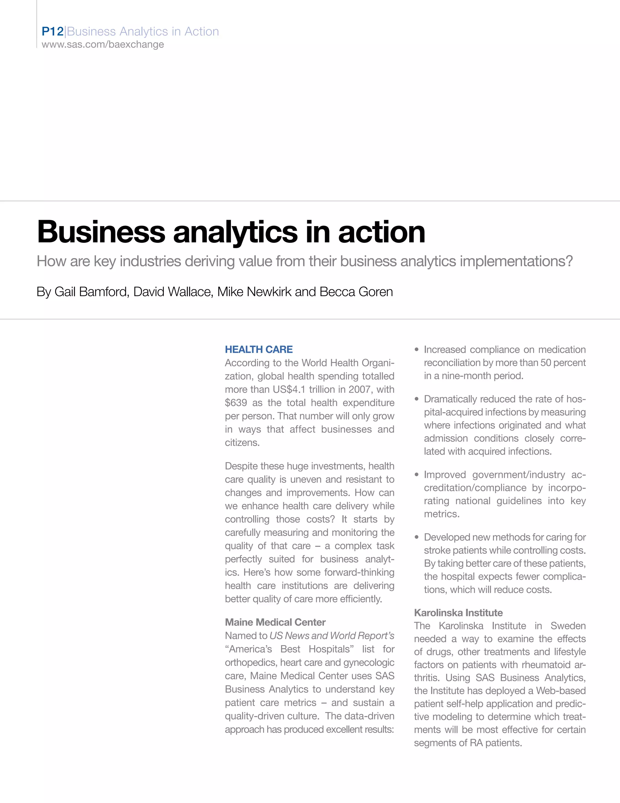 P12|Business Analytics in Action
www.sas.com/baexchange




Business analytics in action
How are key industries deriving value from their business analytics implementations?
By Gail Bamford, David Wallace, Mike Newkirk and Becca Goren



                                   HEALTH CARE                                • Increased compliance on medication
                                   According to the World Health Organi-        reconciliation by more than 50 percent
                                   zation, global health spending totalled      in a nine-month period.
                                   more than US$4.1 trillion in 2007, with
                                   $639 as the total health expenditure       • Dramatically reduced the rate of hos-
                                   per person. That number will only grow       pital-acquired infections by measuring
                                   in ways that affect businesses and           where infections originated and what
                                   citizens.                                    admission conditions closely corre-
                                                                                lated with acquired infections.
                                   Despite these huge investments, health
                                   care quality is uneven and resistant to    • Improved government/industry ac-
                                   changes and improvements. How can            creditation/compliance by incorpo-
                                                                                rating national guidelines into key
                                   we enhance health care delivery while
                                                                                metrics.
                                   controlling those costs? It starts by
                                   carefully measuring and monitoring the     • Developed new methods for caring for
                                   quality of that care – a complex task        stroke patients while controlling costs.
                                   perfectly suited for business analyt-        By taking better care of these patients,
                                   ics. Here’s how some forward-thinking        the hospital expects fewer complica-
                                   health care institutions are delivering      tions, which will reduce costs.
                                   better quality of care more efficiently.
                                                                              Karolinska Institute
                                   Maine Medical Center                       The Karolinska Institute in Sweden
                                   Named to US News and World Report’s        needed a way to examine the effects
                                   “America’s Best Hospitals” list for        of drugs, other treatments and lifestyle
                                   orthopedics, heart care and gynecologic    factors on patients with rheumatoid ar-
                                   care, Maine Medical Center uses SAS        thritis. Using SAS Business Analytics,
                                   Business Analytics to understand key       the Institute has deployed a Web-based
                                   patient care metrics – and sustain a       patient self-help application and predic-
                                   quality-driven culture. The data-driven    tive modeling to determine which treat-
                                   approach has produced excellent results:   ments will be most effective for certain
                                                                              segments of RA patients.
 