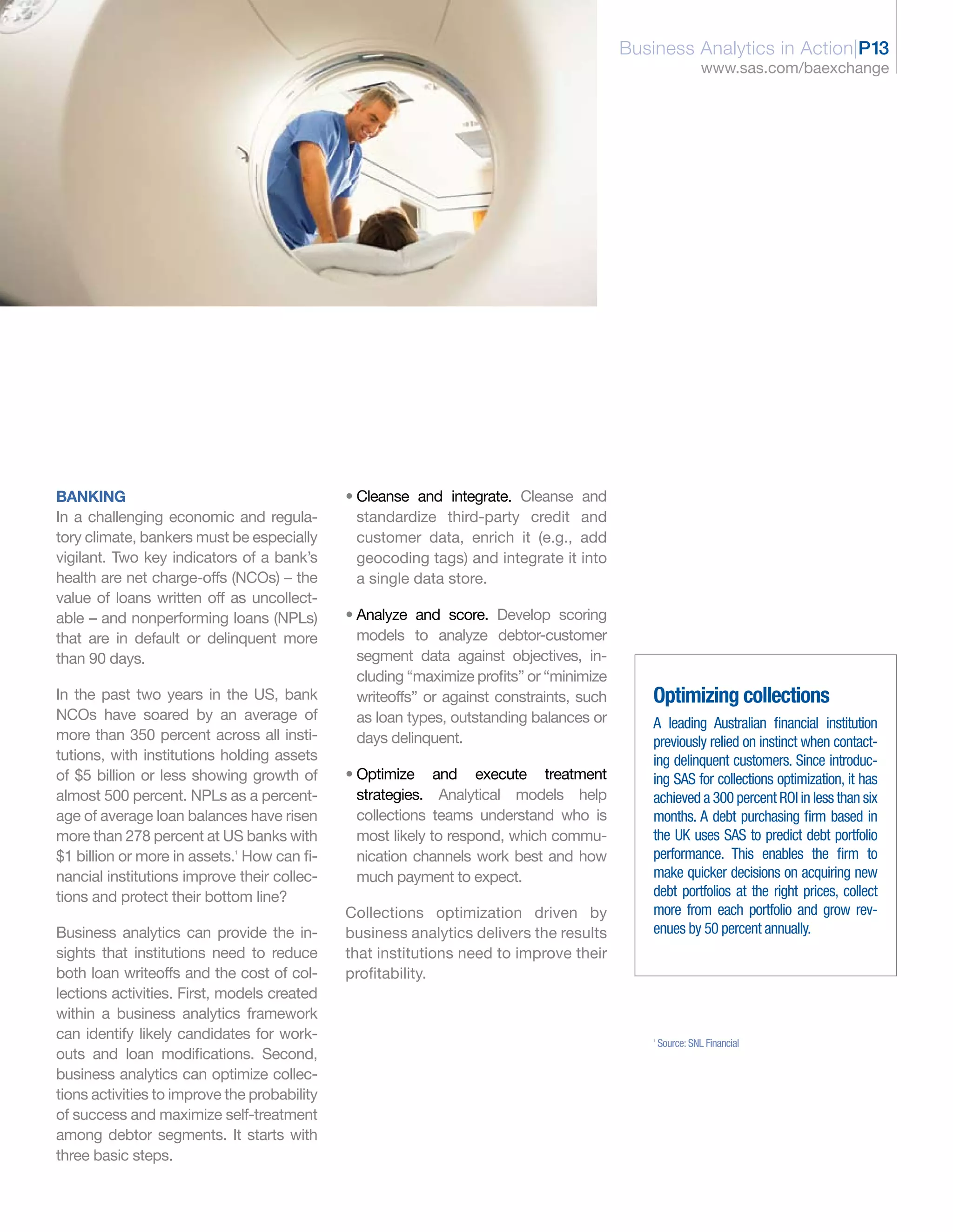 Business Analytics in Action|P13
                                                                                                             www.sas.com/baexchange




BANKING                                       • Cleanse and integrate. Cleanse and
In a challenging economic and regula-           standardize third-party credit and
tory climate, bankers must be especially        customer data, enrich it (e.g., add
vigilant. Two key indicators of a bank’s        geocoding tags) and integrate it into
health are net charge-offs (NCOs) – the         a single data store.
value of loans written off as uncollect-
able – and nonperforming loans (NPLs)         • Analyze and score. Develop scoring
that are in default or delinquent more          models to analyze debtor-customer
than 90 days.                                   segment data against objectives, in-
                                                cluding “maximize profits” or “minimize
In the past two years in the US, bank           writeoffs” or against constraints, such       Optimizing collections
NCOs have soared by an average of               as loan types, outstanding balances or        A leading Australian financial institution
more than 350 percent across all insti-         days delinquent.                              previously relied on instinct when contact-
tutions, with institutions holding assets                                                     ing delinquent customers. Since introduc-
of $5 billion or less showing growth of       • Optimize and execute treatment                ing SAS for collections optimization, it has
almost 500 percent. NPLs as a percent-          strategies. Analytical models help            achieved a 300 percent ROI in less than six
age of average loan balances have risen         collections teams understand who is           months. A debt purchasing firm based in
more than 278 percent at US banks with          most likely to respond, which commu-          the UK uses SAS to predict debt portfolio
$1 billion or more in assets. How can fi-
                             1
                                                nication channels work best and how           performance. This enables the firm to
nancial institutions improve their collec-      much payment to expect.                       make quicker decisions on acquiring new
tions and protect their bottom line?                                                          debt portfolios at the right prices, collect
                                              Collections optimization driven by              more from each portfolio and grow rev-
Business analytics can provide the in-        business analytics delivers the results         enues by 50 percent annually.
sights that institutions need to reduce       that institutions need to improve their
both loan writeoffs and the cost of col-      profitability.
lections activities. First, models created
within a business analytics framework
can identify likely candidates for work-                                                      1
                                                                                                  Source: SNL Financial
outs and loan modifications. Second,
business analytics can optimize collec-
tions activities to improve the probability
of success and maximize self-treatment
among debtor segments. It starts with
three basic steps.
 