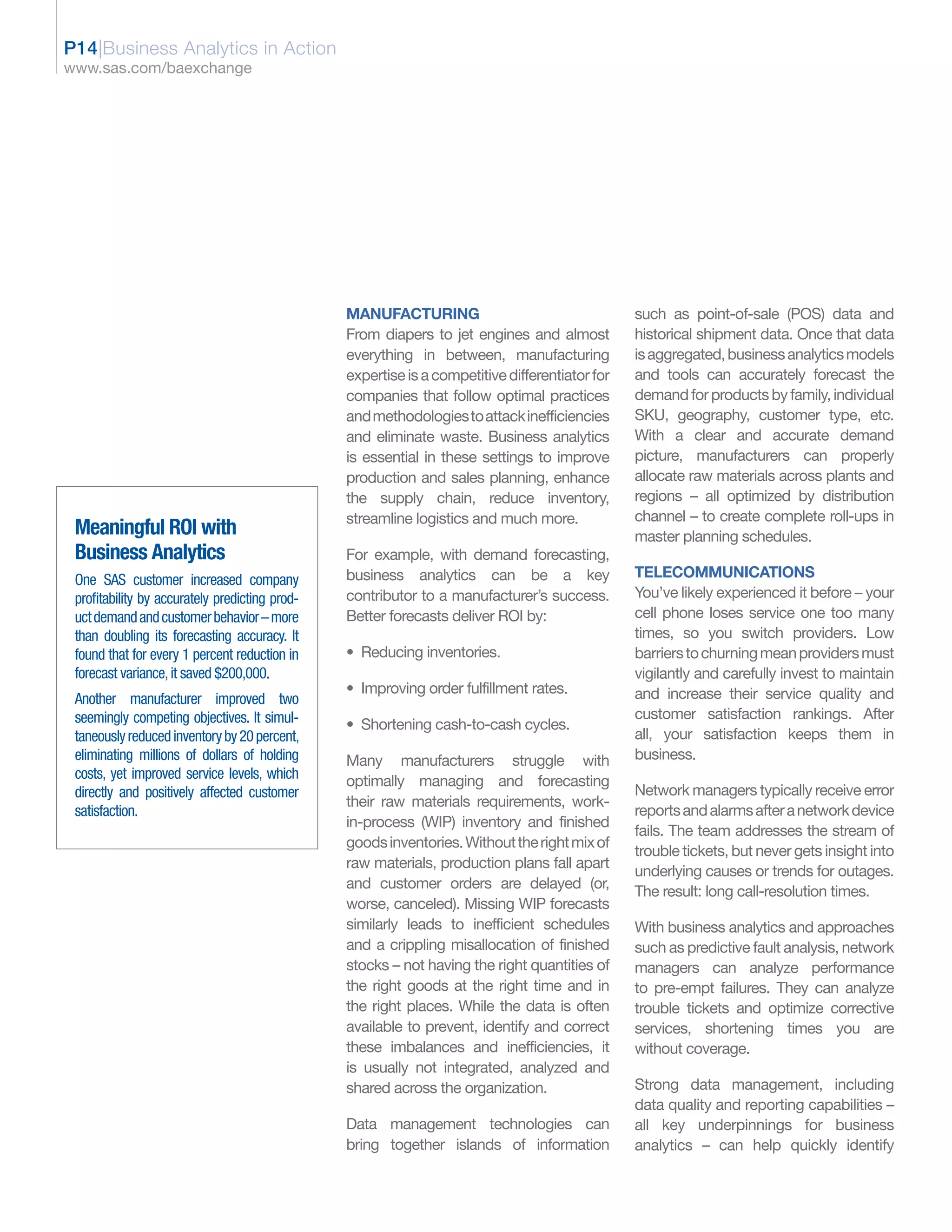 P14|Business Analytics in Action
www.sas.com/baexchange




                                                MANUFACTURING                                   such as point-of-sale (POS) data and
                                                From diapers to jet engines and almost          historical shipment data. Once that data
                                                everything in between, manufacturing            is aggregated, business analytics models
                                                expertise is a competitive differentiator for   and tools can accurately forecast the
                                                companies that follow optimal practices         demand for products by family, individual
                                                and methodologies to attack inefficiencies      SKU, geography, customer type, etc.
                                                and eliminate waste. Business analytics         With a clear and accurate demand
                                                is essential in these settings to improve       picture, manufacturers can properly
                                                production and sales planning, enhance          allocate raw materials across plants and
                                                the supply chain, reduce inventory,             regions – all optimized by distribution
                                                streamline logistics and much more.             channel – to create complete roll-ups in
 Meaningful ROI with                                                                            master planning schedules.
 Business Analytics                             For example, with demand forecasting,
 One SAS customer increased company             business analytics can be a key                 TELECOMMUNICATIONS
 profitability by accurately predicting prod-   contributor to a manufacturer’s success.        You’ve likely experienced it before – your
 uct demand and customer behavior – more        Better forecasts deliver ROI by:                cell phone loses service one too many
 than doubling its forecasting accuracy. It                                                     times, so you switch providers. Low
 found that for every 1 percent reduction in    • Reducing inventories.                         barriers to churning mean providers must
 forecast variance, it saved $200,000.                                                          vigilantly and carefully invest to maintain
                                                • Improving order fulfillment rates.            and increase their service quality and
 Another manufacturer improved two
 seemingly competing objectives. It simul-                                                      customer satisfaction rankings. After
                                                • Shortening cash-to-cash cycles.
 taneously reduced inventory by 20 percent,                                                     all, your satisfaction keeps them in
 eliminating millions of dollars of holding     Many manufacturers struggle with                business.
 costs, yet improved service levels, which      optimally managing and forecasting
 directly and positively affected customer                                                      Network managers typically receive error
                                                their raw materials requirements, work-
 satisfaction.                                                                                  reports and alarms after a network device
                                                in-process (WIP) inventory and finished
                                                                                                fails. The team addresses the stream of
                                                goods inventories. Without the right mix of
                                                                                                trouble tickets, but never gets insight into
                                                raw materials, production plans fall apart
                                                                                                underlying causes or trends for outages.
                                                and customer orders are delayed (or,
                                                                                                The result: long call-resolution times.
                                                worse, canceled). Missing WIP forecasts
                                                similarly leads to inefficient schedules        With business analytics and approaches
                                                and a crippling misallocation of finished       such as predictive fault analysis, network
                                                stocks – not having the right quantities of     managers can analyze performance
                                                the right goods at the right time and in        to pre-empt failures. They can analyze
                                                the right places. While the data is often       trouble tickets and optimize corrective
                                                available to prevent, identify and correct      services, shortening times you are
                                                these imbalances and inefficiencies, it         without coverage.
                                                is usually not integrated, analyzed and
                                                shared across the organization.                 Strong data management, including
                                                                                                data quality and reporting capabilities –
                                                Data management technologies can                all key underpinnings for business
                                                bring together islands of information           analytics – can help quickly identify
 