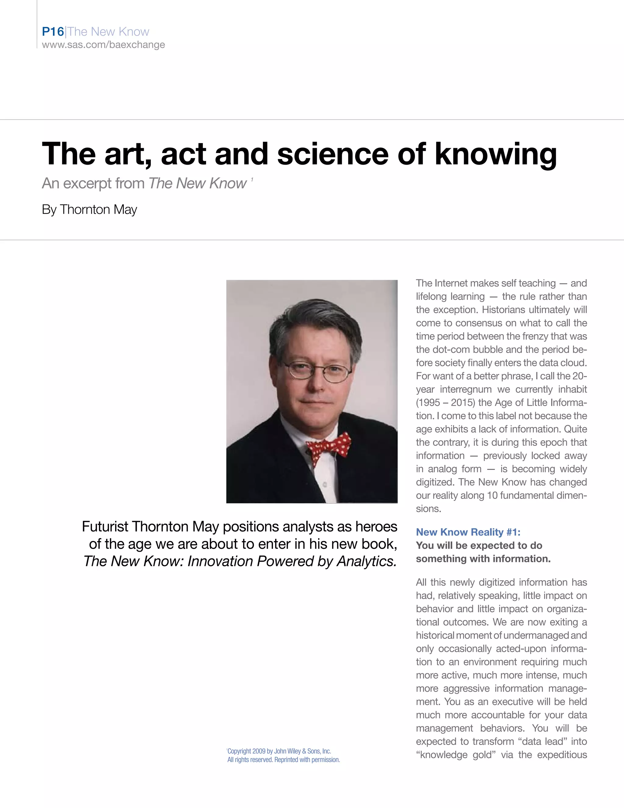 P16|The New Know
www.sas.com/baexchange




The art, act and science of knowing
An excerpt from The New Know           1




By Thornton May




                                                                                The Internet makes self teaching — and
                                                                                lifelong learning — the rule rather than
                                                                                the exception. Historians ultimately will
                                                                                come to consensus on what to call the
                                                                                time period between the frenzy that was
                                                                                the dot-com bubble and the period be-
                                                                                fore society finally enters the data cloud.
                                                                                For want of a better phrase, I call the 20-
                                                                                year interregnum we currently inhabit
                                                                                (1995 – 2015) the Age of Little Informa-
                                                                                tion. I come to this label not because the
                                                                                age exhibits a lack of information. Quite
                                                                                the contrary, it is during this epoch that
                                                                                information — previously locked away
                                                                                in analog form — is becoming widely
                                                                                digitized. The New Know has changed
                                                                                our reality along 10 fundamental dimen-
                                                                                sions.
       Futurist Thornton May positions analysts as heroes                       New Know Reality #1:
        of the age we are about to enter in his new book,                       You will be expected to do
       The New Know: Innovation Powered by Analytics.                           something with information.

                                                                                All this newly digitized information has
                                                                                had, relatively speaking, little impact on
                                                                                behavior and little impact on organiza-
                                                                                tional outcomes. We are now exiting a
                                                                                historical moment of undermanaged and
                                                                                only occasionally acted-upon informa-
                                                                                tion to an environment requiring much
                                                                                more active, much more intense, much
                                                                                more aggressive information manage-
                                                                                ment. You as an executive will be held
                                                                                much more accountable for your data
                                                                                management behaviors. You will be
                                                                                expected to transform “data lead” into
                             1
                              Copyright 2009 by John Wiley & Sons, Inc.
                              All rights reserved. Reprinted with permission.
                                                                                “knowledge gold” via the expeditious
 