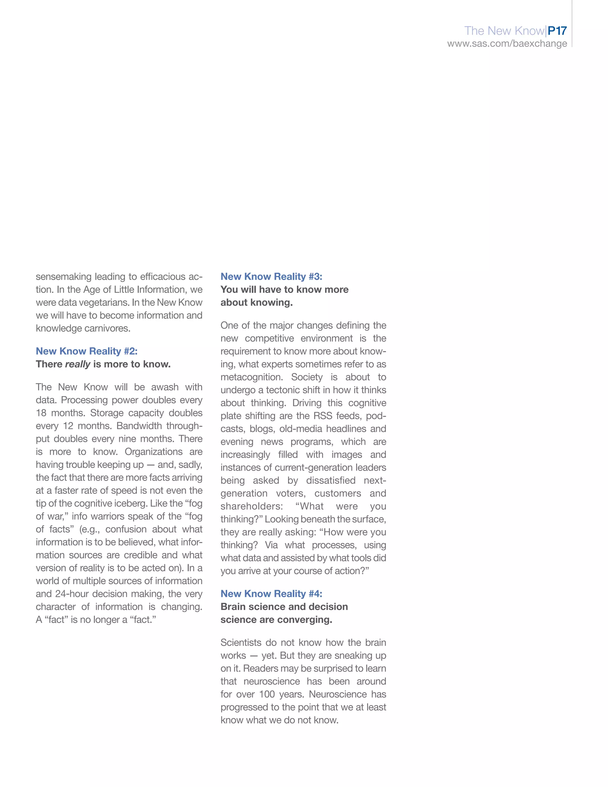 The New Know|P17
                                                                                          www.sas.com/baexchange




sensemaking leading to efficacious ac-        New Know Reality #3:
tion. In the Age of Little Information, we    You will have to know more
were data vegetarians. In the New Know        about knowing.
we will have to become information and
knowledge carnivores.                         One of the major changes defining the
                                              new competitive environment is the
New Know Reality #2:                          requirement to know more about know-
There really is more to know.                 ing, what experts sometimes refer to as
                                              metacognition. Society is about to
The New Know will be awash with               undergo a tectonic shift in how it thinks
data. Processing power doubles every          about thinking. Driving this cognitive
18 months. Storage capacity doubles           plate shifting are the RSS feeds, pod-
every 12 months. Bandwidth through-           casts, blogs, old-media headlines and
put doubles every nine months. There          evening news programs, which are
is more to know. Organizations are            increasingly filled with images and
having trouble keeping up — and, sadly,       instances of current-generation leaders
the fact that there are more facts arriving   being asked by dissatisfied next-
at a faster rate of speed is not even the     generation voters, customers and
tip of the cognitive iceberg. Like the “fog   shareholders: “What were you
of war,” info warriors speak of the “fog      thinking?” Looking beneath the surface,
of facts” (e.g., confusion about what         they are really asking: “How were you
information is to be believed, what infor-    thinking? Via what processes, using
mation sources are credible and what          what data and assisted by what tools did
version of reality is to be acted on). In a   you arrive at your course of action?”
world of multiple sources of information
and 24-hour decision making, the very         New Know Reality #4:
character of information is changing.         Brain science and decision
A “fact” is no longer a “fact.”               science are converging.

                                              Scientists do not know how the brain
                                              works — yet. But they are sneaking up
                                              on it. Readers may be surprised to learn
                                              that neuroscience has been around
                                              for over 100 years. Neuroscience has
                                              progressed to the point that we at least
                                              know what we do not know.
 